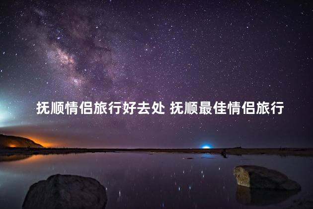 抚顺情侣旅行好去处 抚顺最佳情侣旅行目的地
